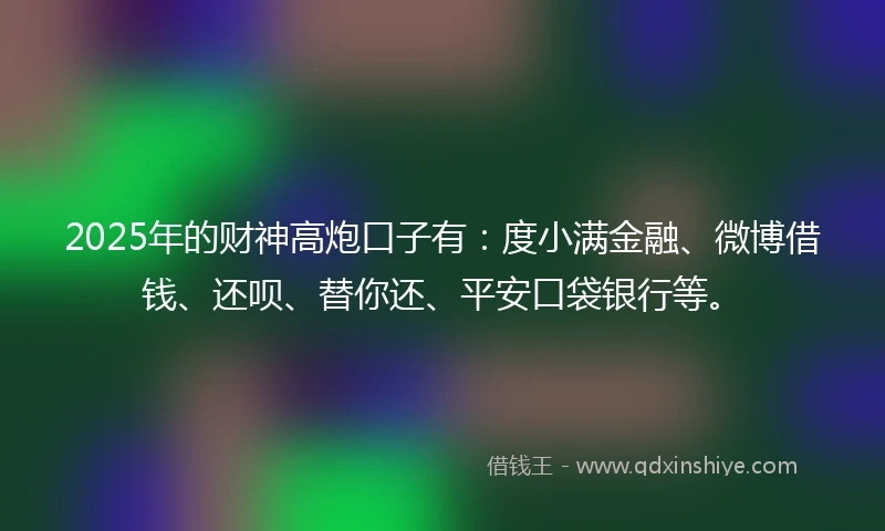 2025年的财神高炮口子有：度小满金融、微博借钱、还呗、替你还、平安口袋银行等。