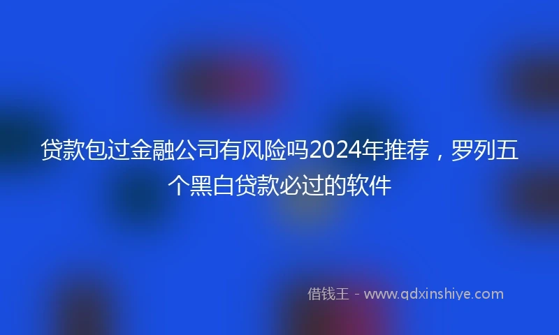 贷款包过金融公司有风险吗2024年推荐，罗列五个黑白贷款必过的软件