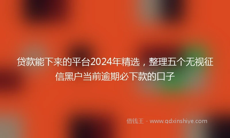 贷款能下来的平台2024年精选，整理五个无视征信黑户当前逾期必下款的口子