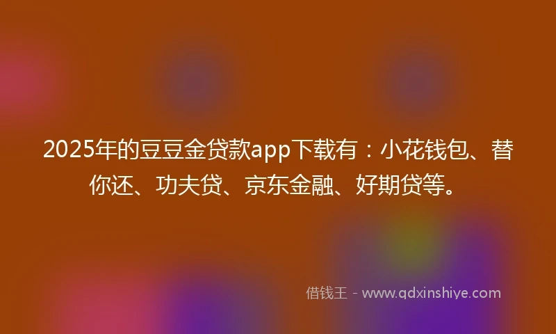 2025年的豆豆金贷款app下载有：小花钱包、替你还、功夫贷、京东金融、好期贷等。