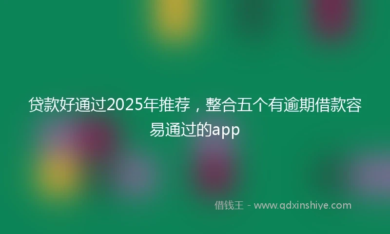 贷款好通过2025年推荐，整合五个有逾期借款容易通过的app