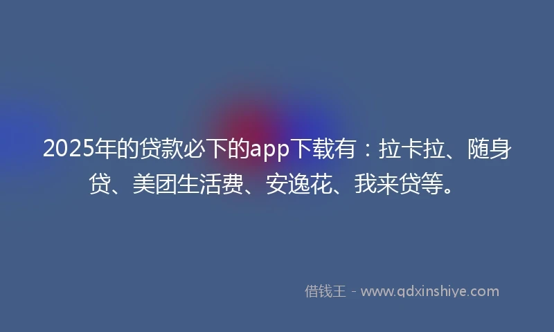 2025年的贷款必下的app下载有：拉卡拉、随身贷、美团生活费、安逸花、我来贷等。