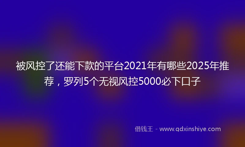 被风控了还能下款的平台2021年有哪些2025年推荐，罗列5个无视风控5000必下口子