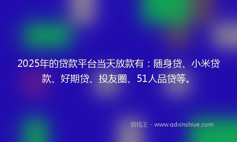 2025年的贷款平台当天放款有：随身贷、小米贷款、好期贷、投友圈、51人品贷等。