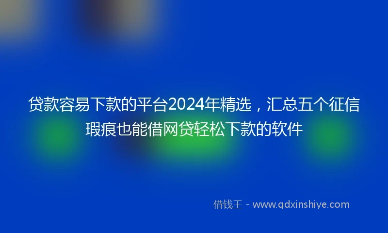 贷款容易下款的平台2024年精选，汇总五个征信瑕疵也能借网贷轻松下款的软件
