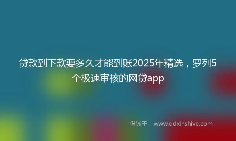 贷款到下款要多久才能到账2025年精选，罗列5个极速审核的网贷app