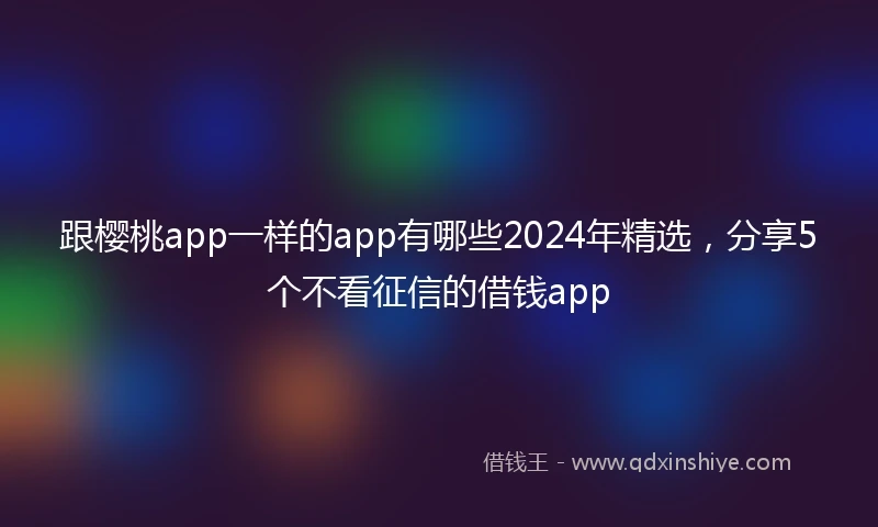 跟樱桃app一样的app有哪些2024年精选，分享5个不看征信的借钱app