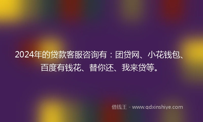 2024年的贷款客服咨询有：团贷网、小花钱包、百度有钱花、替你还、我来贷等。