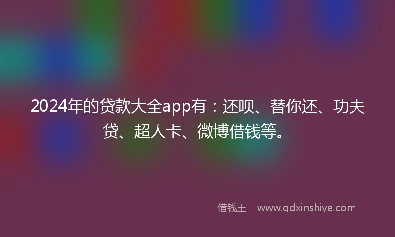 2024年的贷款大全app有：还呗、替你还、功夫贷、超人卡、微博借钱等。