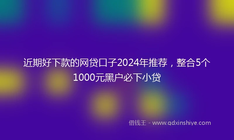 近期好下款的网贷口子2024年推荐，整合5个1000元黑户必下小贷