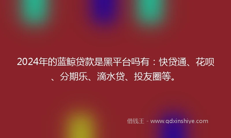 2024年的蓝鲸贷款是黑平台吗有：快贷通、花呗、分期乐、滴水贷、投友圈等。