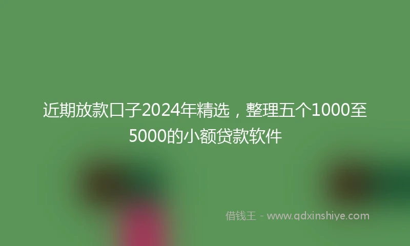 近期放款口子2024年精选，整理五个1000至5000的小额贷款软件