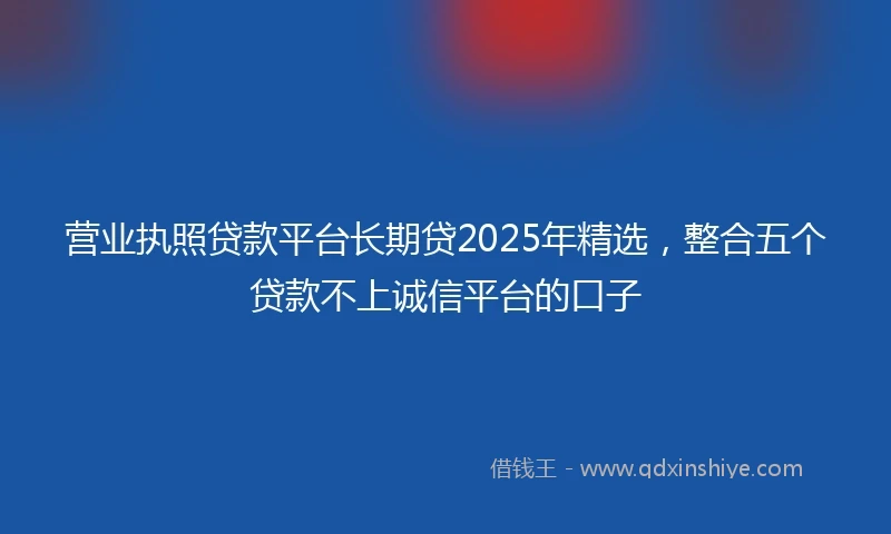 营业执照贷款平台长期贷2025年精选，整合五个贷款不上诚信平台的口子