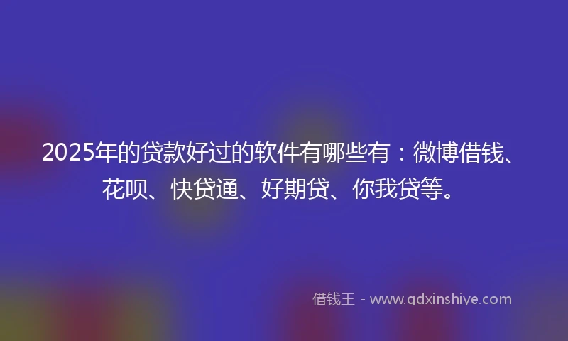 2025年的贷款好过的软件有哪些有：微博借钱、花呗、快贷通、好期贷、你我贷等。
