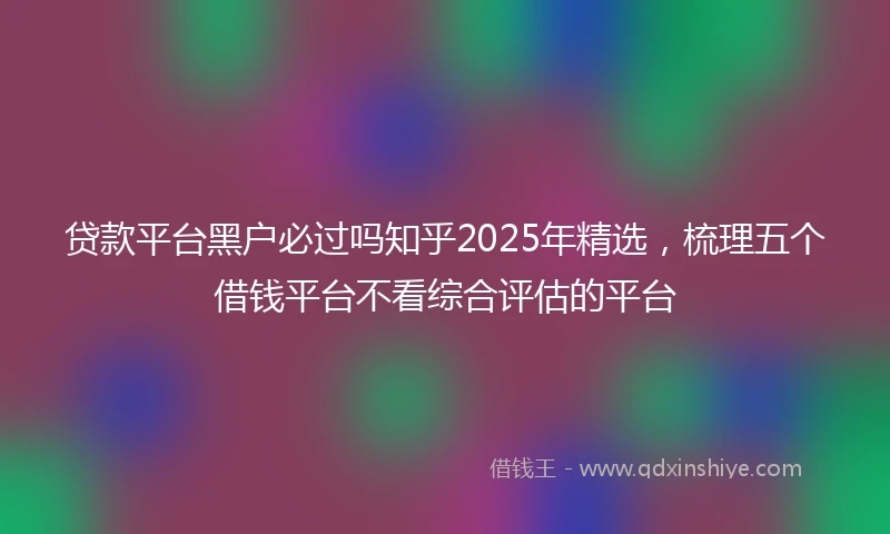 贷款平台黑户必过吗知乎2025年精选，梳理五个借钱平台不看综合评估的平台