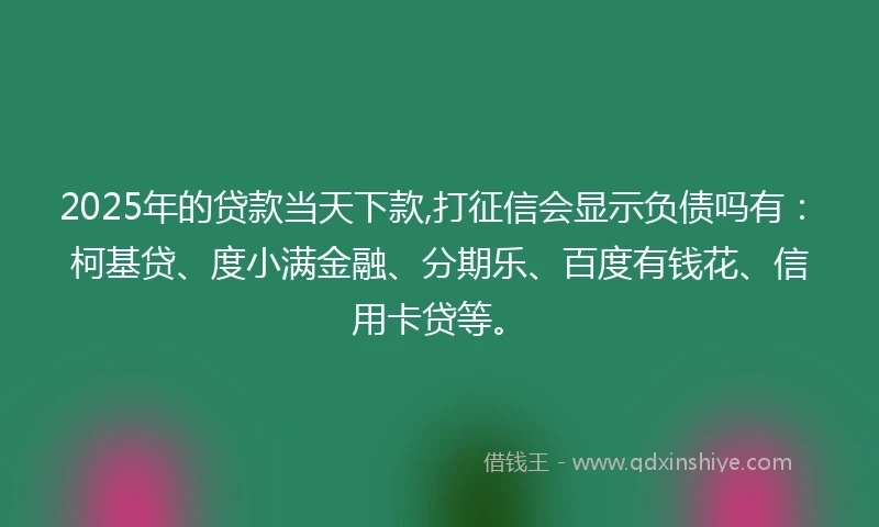 2025年的贷款当天下款,打征信会显示负债吗有:柯基贷、度小满金融、分期乐、百度有钱花、信用卡贷等。
