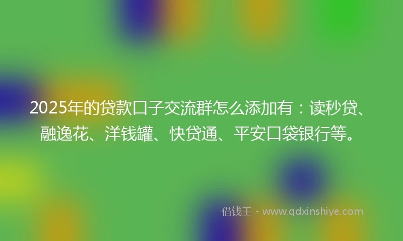 2025年的贷款口子交流群怎么添加有：读秒贷、融逸花、洋钱罐、快贷通、平安口袋银行等。