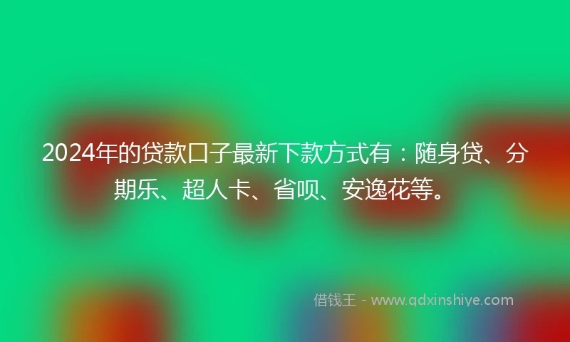2024年的贷款口子最新下款方式有：随身贷、分期乐、超人卡、省呗、安逸花等。
