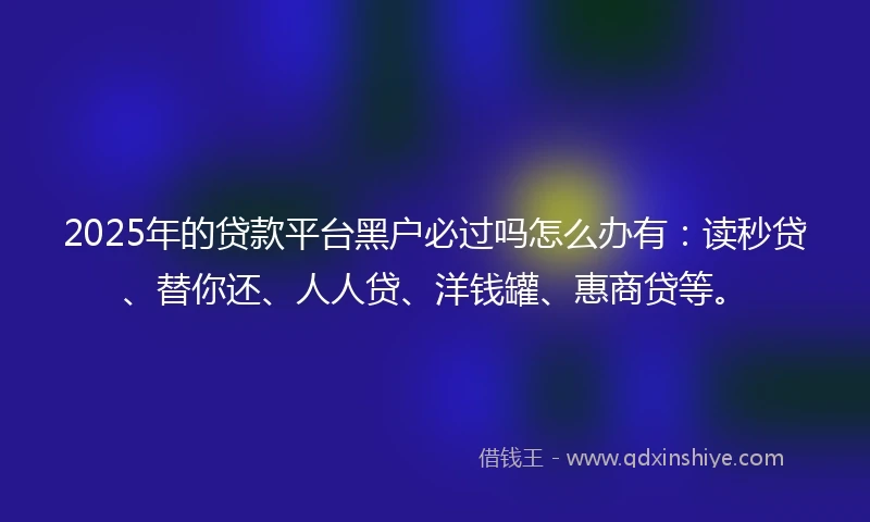 2025年的贷款平台黑户必过吗怎么办有：读秒贷、替你还、人人贷、洋钱罐、惠商贷等。