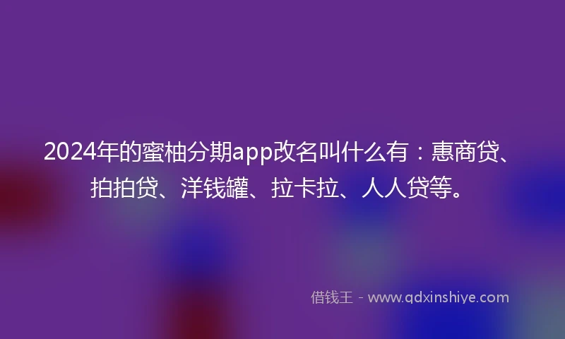 2024年的蜜柚分期app改名叫什么有：惠商贷、拍拍贷、洋钱罐、拉卡拉、人人贷等。