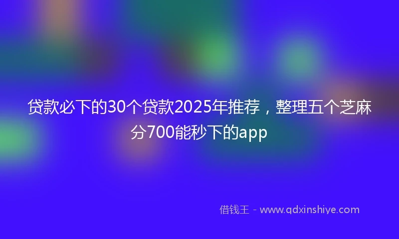 贷款必下的30个贷款2025年推荐，整理五个芝麻分700能秒下的app