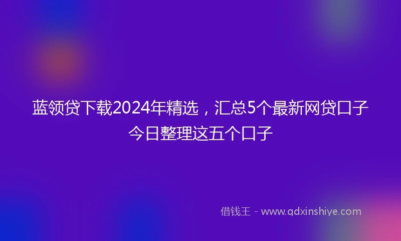 蓝领贷下载2024年精选，汇总5个最新网贷口子今日整理这五个口子