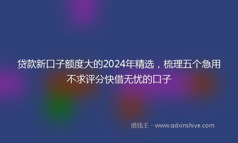 贷款新口子额度大的2024年精选，梳理五个急用不求评分快借无忧的口子