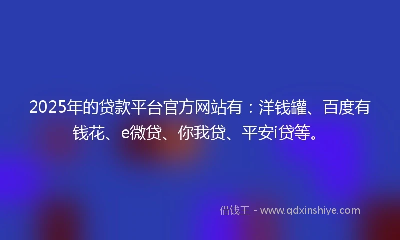 2025年的贷款平台官方网站有：洋钱罐、百度有钱花、e微贷、你我贷、平安i贷等。