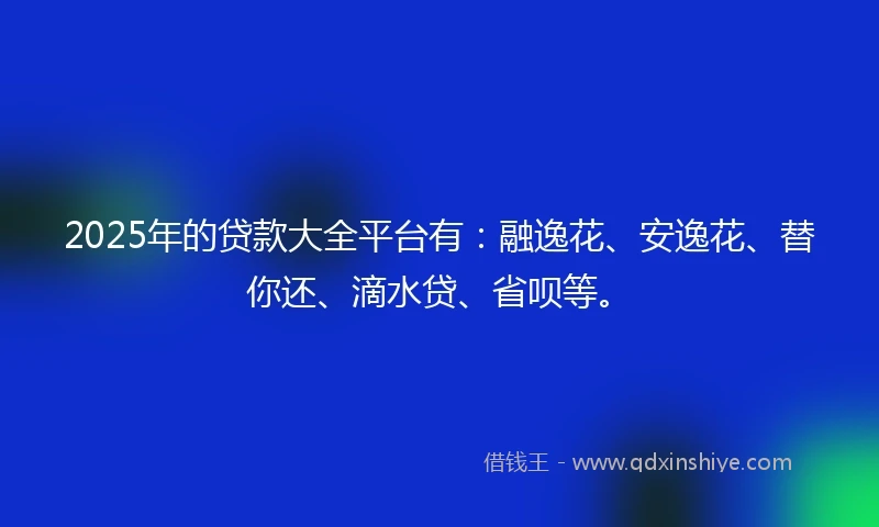 2025年的贷款大全平台有：融逸花、安逸花、替你还、滴水贷、省呗等。