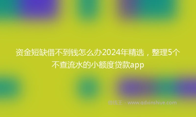 资金短缺借不到钱怎么办2024年精选，整理5个不查流水的小额度贷款app