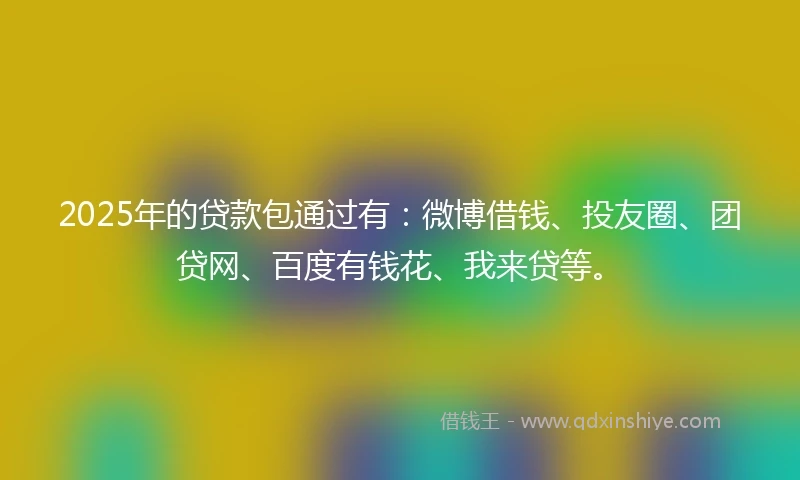 2025年的贷款包通过有：微博借钱、投友圈、团贷网、百度有钱花、我来贷等。