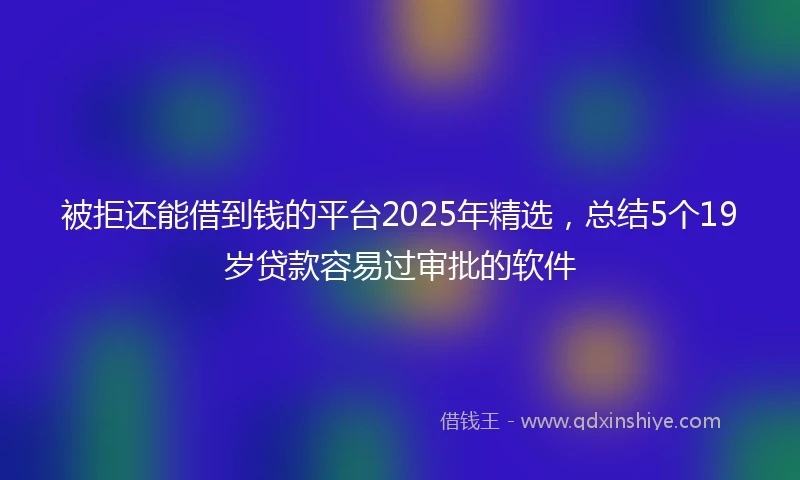 被拒还能借到钱的平台2025年精选，总结5个19岁贷款容易过审批的软件