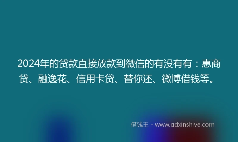 2024年的贷款直接放款到微信的有没有有：惠商贷、融逸花、信用卡贷、替你还、微博借钱等。