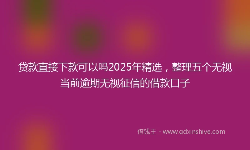贷款直接下款可以吗2025年精选，整理五个无视当前逾期无视征信的借款口子