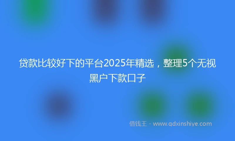贷款比较好下的平台2025年精选，整理5个无视黑户下款口子