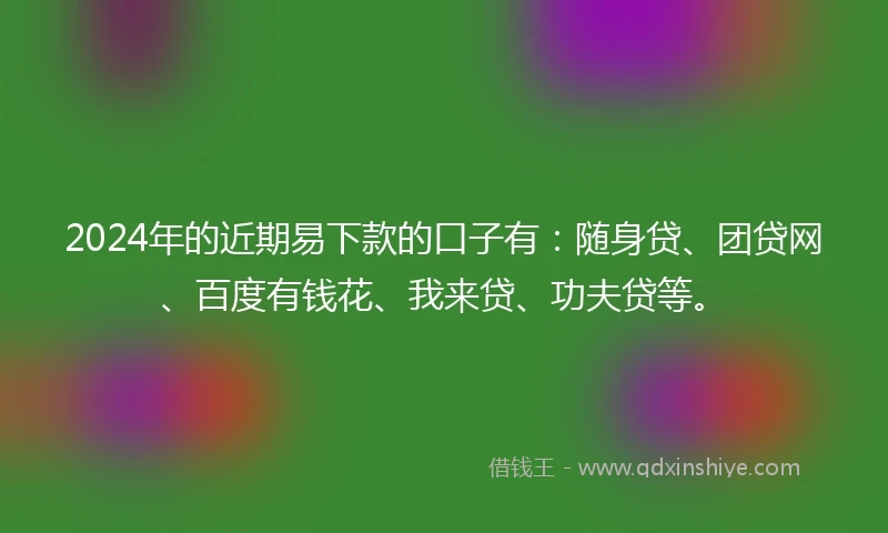 2024年的近期易下款的口子有：随身贷、团贷网、百度有钱花、我来贷、功夫贷等。