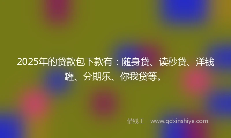 2025年的贷款包下款有：随身贷、读秒贷、洋钱罐、分期乐、你我贷等。