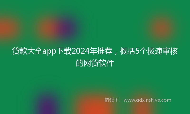 贷款大全app下载2024年推荐，概括5个极速审核的网贷软件