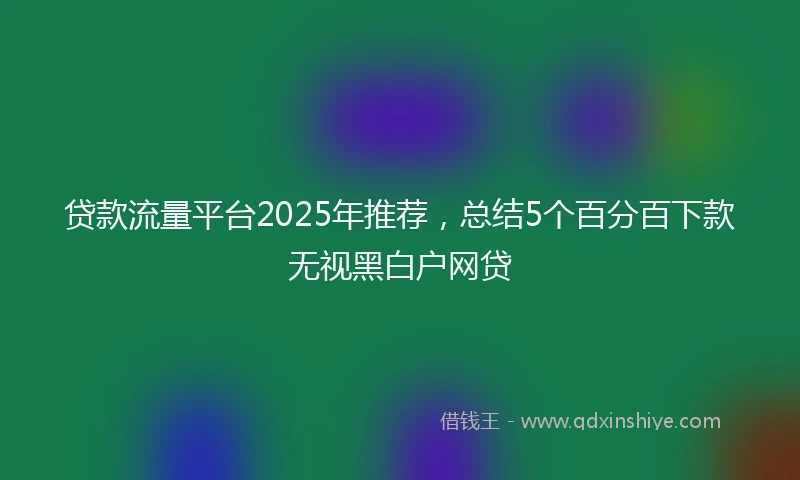 贷款流量平台2025年推荐，总结5个百分百下款无视黑白户网贷