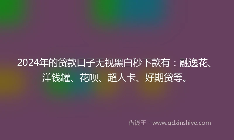 2024年的贷款口子无视黑白秒下款有：融逸花、洋钱罐、花呗、超人卡、好期贷等。