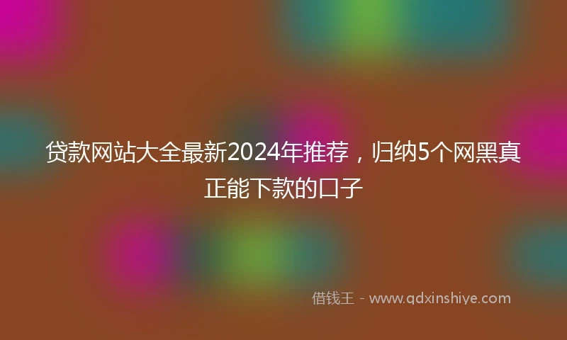 贷款网站大全最新2024年推荐,归纳5个网黑真正能下款的口子