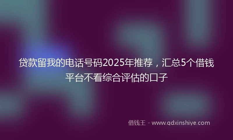 贷款留我的电话号码2025年推荐，汇总5个借钱平台不看综合评估的口子