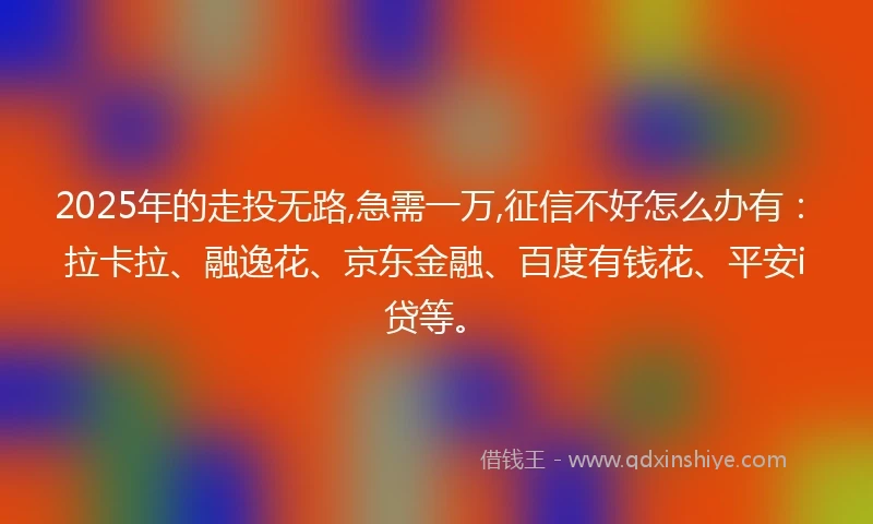 2025年的走投无路,急需一万,征信不好怎么办有：拉卡拉、融逸花、京东金融、百度有钱花、平安i贷等。