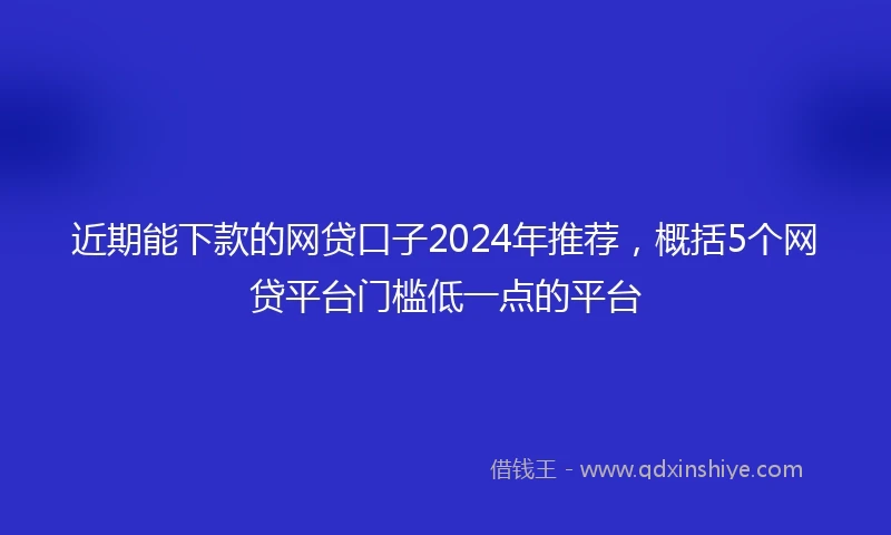近期能下款的网贷口子2024年推荐，概括5个网贷平台门槛低一点的平台