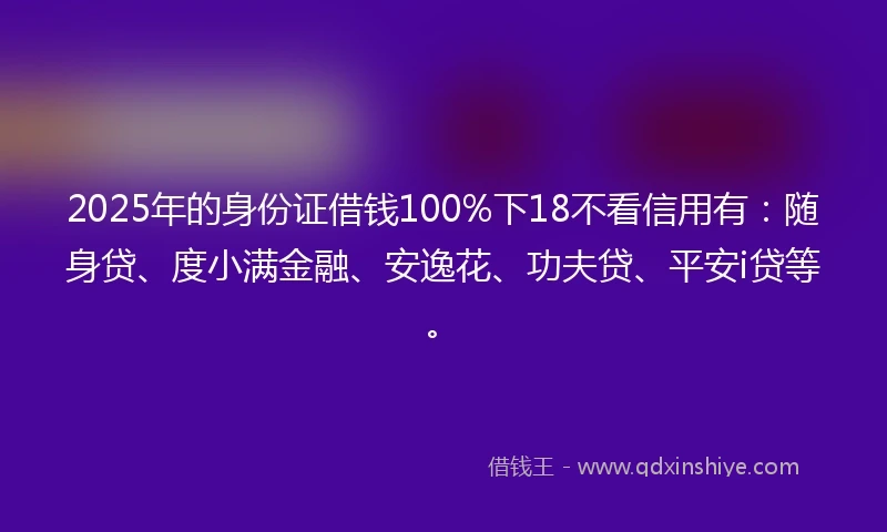 2025年的身份证借钱100%下18不看信用有：随身贷、度小满金融、安逸花、功夫贷、平安i贷等。