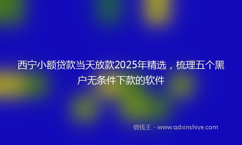 西宁小额贷款当天放款2025年精选，梳理五个黑户无条件下款的软件