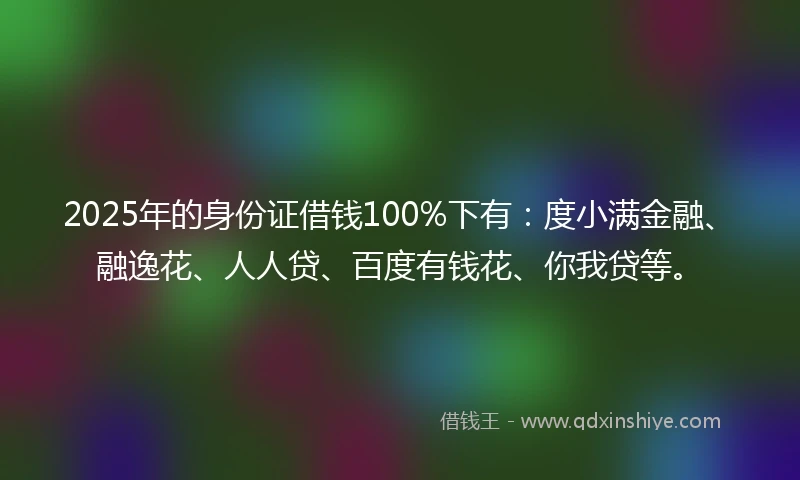 2025年的身份证借钱100%下有：度小满金融、融逸花、人人贷、百度有钱花、你我贷等。