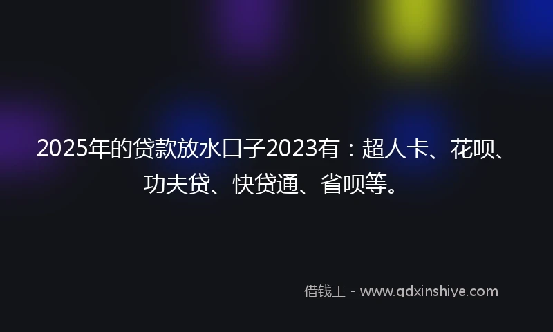 2025年的贷款放水口子2023有：超人卡、花呗、功夫贷、快贷通、省呗等。