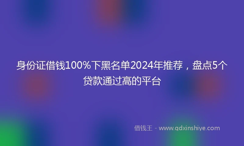 身份证借钱100%下黑名单2024年推荐，盘点5个贷款通过高的平台