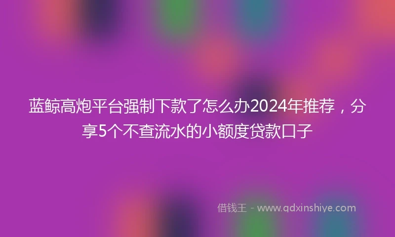 蓝鲸高炮平台强制下款了怎么办2024年推荐，分享5个不查流水的小额度贷款口子